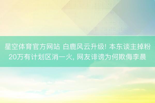 星空体育官方网站 白鹿风云升级! 本东谈主掉粉20万有计划区消一火， 网友诽谤为何欺侮李晨