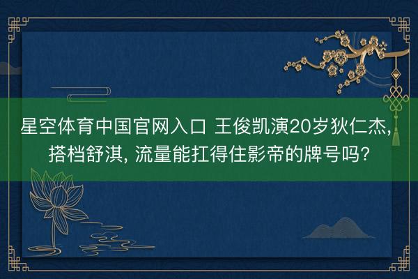 星空体育中国官网入口 王俊凯演20岁狄仁杰， 搭档舒淇， 流量能扛得住影帝的牌号吗?