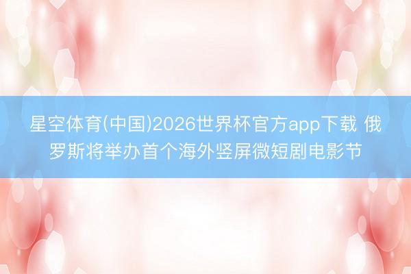 星空体育(中国)2026世界杯官方app下载 俄罗斯将举办首个海外竖屏微短剧电影节