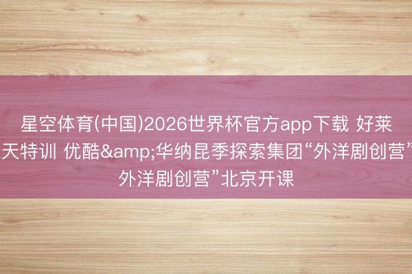 星空体育(中国)2026世界杯官方app下载 好莱坞导师11天特训 优酷&华纳昆季探索集团“外洋剧创营”北京开课