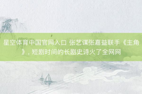 星空体育中国官网入口 张艺谋张嘉益联手《主角》， 短剧时间的长剧史诗火了全网网
