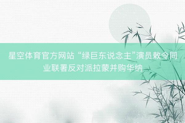 星空体育官方网站 “绿巨东说念主”演员敕令同业联署反对派拉蒙并购华纳