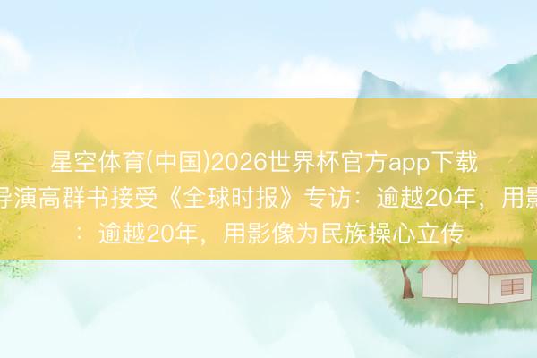 星空体育(中国)2026世界杯官方app下载 电影《东京审判》导演高群书接受《全球时报》专访：逾越20年，用影像为民族操心立传