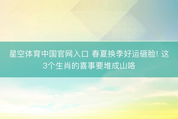 星空体育中国官网入口 春夏换季好运砸脸! 这3个生肖的喜事要堆成山咯