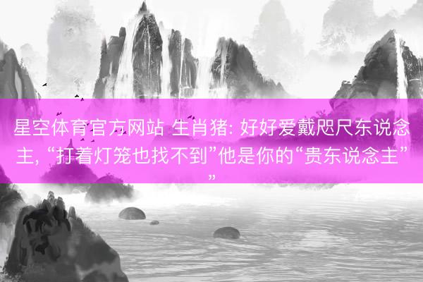 星空体育官方网站 生肖猪: 好好爱戴咫尺东说念主， “打着灯笼也找不到”他是你的“贵东说念主”
