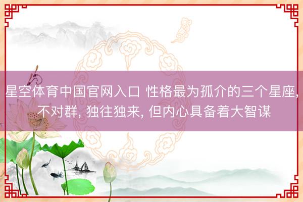 星空体育中国官网入口 性格最为孤介的三个星座， 不对群， 独往独来， 但内心具备着大智谋