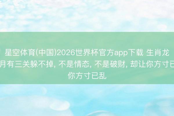 星空体育(中国)2026世界杯官方app下载 生肖龙: 6月有三关躲不掉， 不是情态， 不是破财， 却让你方寸已乱