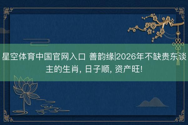 星空体育中国官网入口 善韵缘|2026年不缺贵东谈主的生肖， 日子顺， 资产旺!