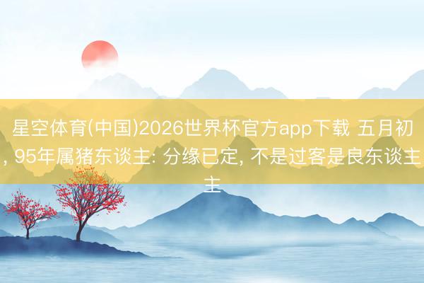 星空体育(中国)2026世界杯官方app下载 五月初， 95年属猪东谈主: 分缘已定， 不是过客是良东谈主