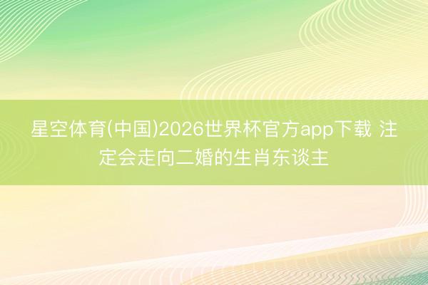 星空体育(中国)2026世界杯官方app下载 注定会走向二婚的生肖东谈主