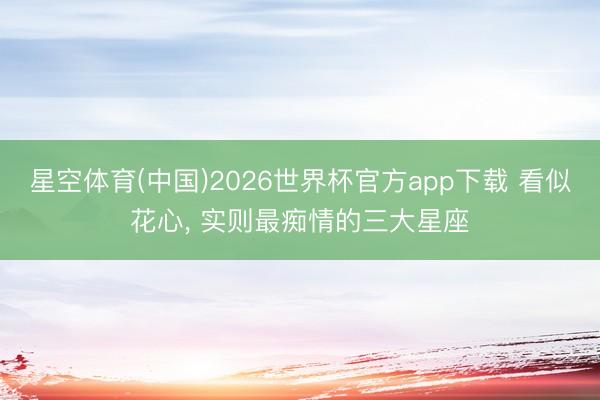 星空体育(中国)2026世界杯官方app下载 看似花心， 实则最痴情的三大星座