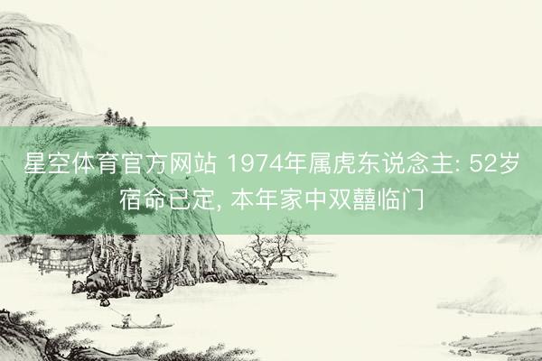 星空体育官方网站 1974年属虎东说念主: 52岁宿命已定， 本年家中双囍临门