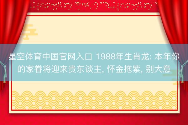 星空体育中国官网入口 1988年生肖龙: 本年你的家眷将迎来贵东谈主， 怀金拖紫， 别大意