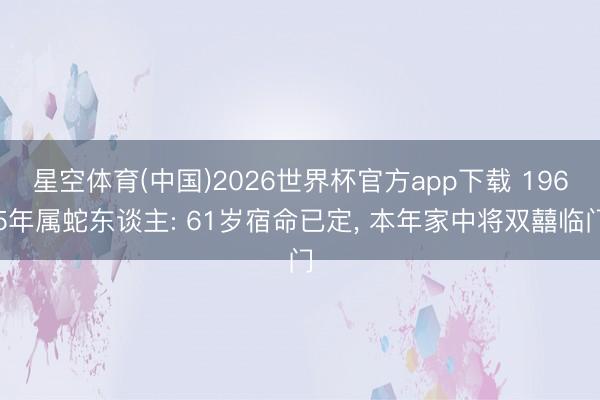 星空体育(中国)2026世界杯官方app下载 1965年属蛇东谈主: 61岁宿命已定， 本年家中将双囍临门