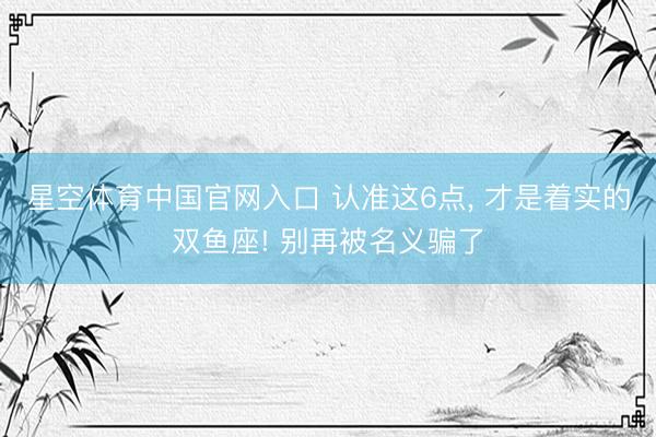 星空体育中国官网入口 认准这6点， 才是着实的双鱼座! 别再被名义骗了