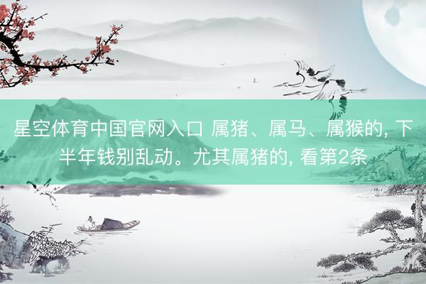 星空体育中国官网入口 属猪、属马、属猴的， 下半年钱别乱动。尤其属猪的， 看第2条