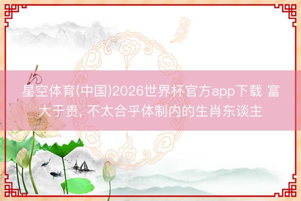 星空体育(中国)2026世界杯官方app下载 富大于贵， 不太合乎体制内的生肖东谈主