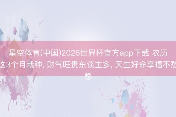 星空体育(中国)2026世界杯官方app下载 农历这3个月栽种， 财气旺贵东谈主多， 天生好命享福不愁
