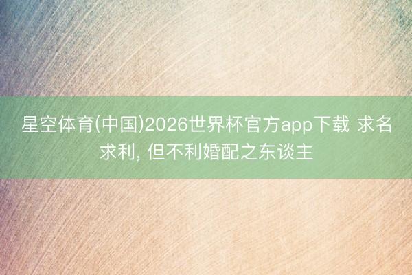 星空体育(中国)2026世界杯官方app下载 求名求利， 但不利婚配之东谈主