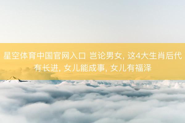 星空体育中国官网入口 岂论男女， 这4大生肖后代有长进， 女儿能成事， 女儿有福泽