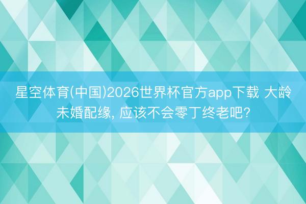 星空体育(中国)2026世界杯官方app下载 大龄未婚配缘， 应该不会零丁终老吧?