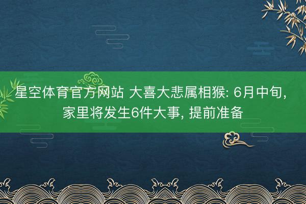 星空体育官方网站 大喜大悲属相猴: 6月中旬， 家里将发生6件大事， 提前准备