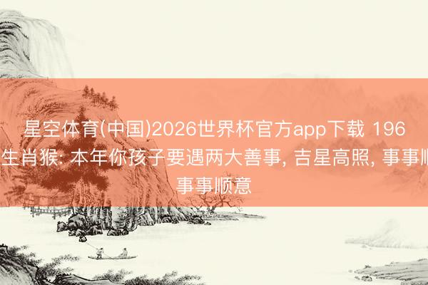 星空体育(中国)2026世界杯官方app下载 1968年生肖猴: 本年你孩子要遇两大善事， 吉星高照， 事事顺意