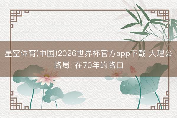 星空体育(中国)2026世界杯官方app下载 大理公路局: 在70年的路口