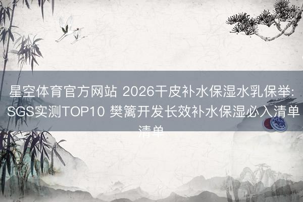 星空体育官方网站 2026干皮补水保湿水乳保举: SGS实测TOP10 樊篱开发长效补水保湿必入清单