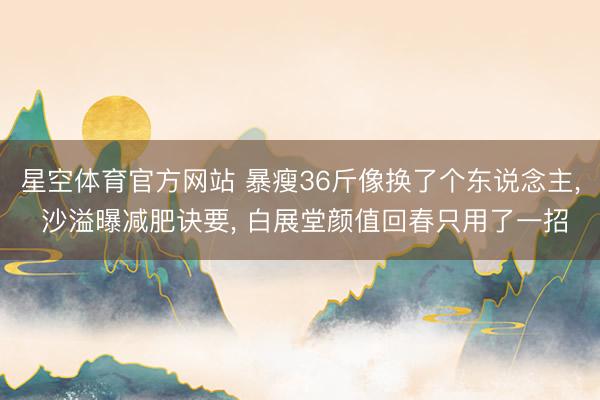 星空体育官方网站 暴瘦36斤像换了个东说念主， 沙溢曝减肥诀要， 白展堂颜值回春只用了一招