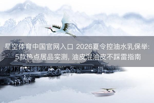 星空体育中国官网入口 2026夏令控油水乳保举: 5款热点居品实测， 油皮混油皮不踩雷指南