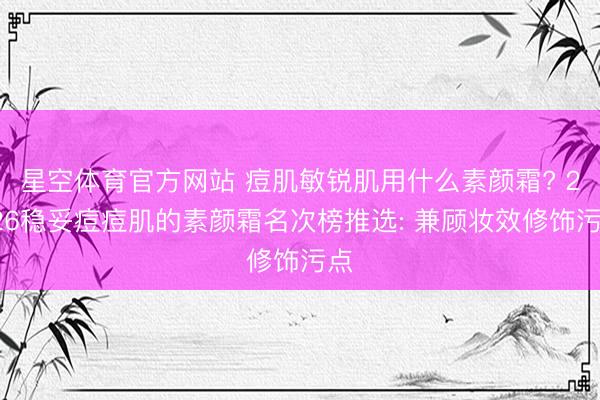 星空体育官方网站 痘肌敏锐肌用什么素颜霜? 2026稳妥痘痘肌的素颜霜名次榜推选: 兼顾妆效修饰污点
