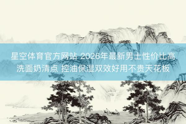 星空体育官方网站 2026年最新男士性价比高洗面奶清点 控油保湿双效好用不贵天花板