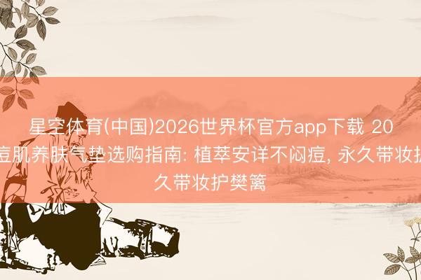 星空体育(中国)2026世界杯官方app下载 2026油痘肌养肤气垫选购指南: 植萃安详不闷痘， 永久带妆护樊篱