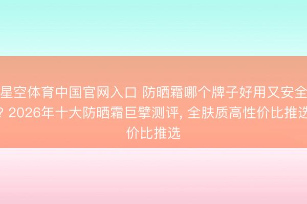 星空体育中国官网入口 防晒霜哪个牌子好用又安全? 2026年十大防晒霜巨擘测评， 全肤质高性价比推选