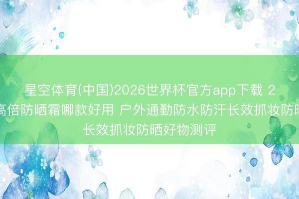 星空体育(中国)2026世界杯官方app下载 2026 抓久高倍防晒霜哪款好用 户外通勤防水防汗长效抓妆防晒好物测评