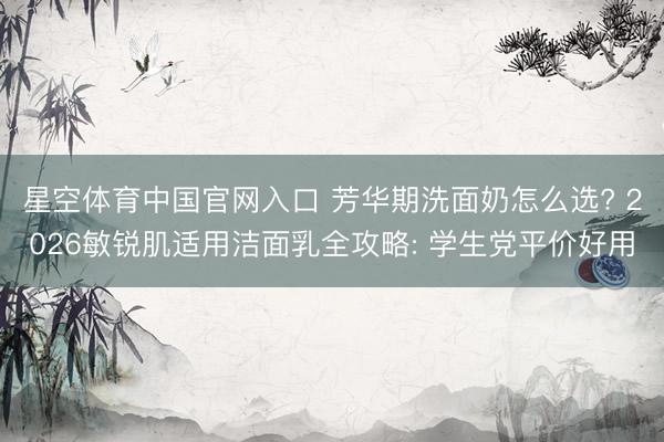 星空体育中国官网入口 芳华期洗面奶怎么选? 2026敏锐肌适用洁面乳全攻略: 学生党平价好用