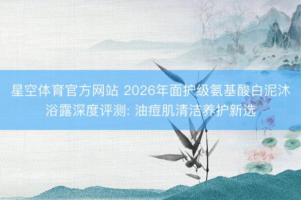 星空体育官方网站 2026年面护级氨基酸白泥沐浴露深度评测: 油痘肌清洁养护新选