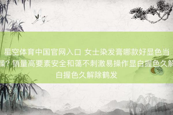 星空体育中国官网入口 女士染发膏哪款好显色当然贫苦躁? 销量高要素安全和蔼不刺激易操作显白握色久解除鹤发