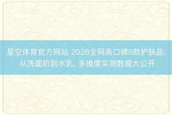 星空体育官方网站 2026全网高口碑8款护肤品: 从洗面奶到水乳， 多维度实测数据大公开