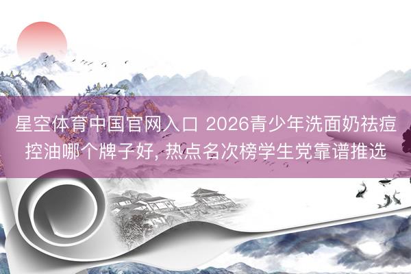 星空体育中国官网入口 2026青少年洗面奶祛痘控油哪个牌子好， 热点名次榜学生党靠谱推选