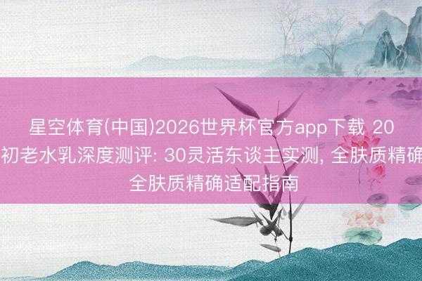 星空体育(中国)2026世界杯官方app下载 2026男士抗初老水乳深度测评: 30灵活东谈主实测， 全肤质精确适配指南