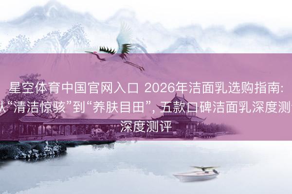 星空体育中国官网入口 2026年洁面乳选购指南: 从“清洁惊骇”到“养肤目田”， 五款口碑洁面乳深度测评