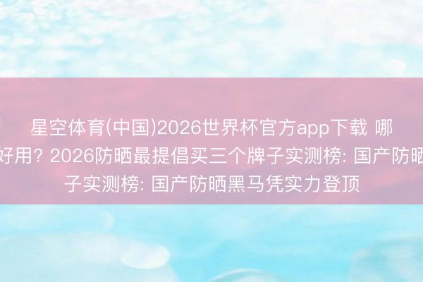 星空体育(中国)2026世界杯官方app下载 哪个牌子的防晒霜好用? 2026防晒最提倡买三个牌子实测榜: 国产防晒黑马凭实力登顶
