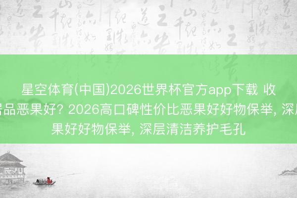 星空体育(中国)2026世界杯官方app下载 收缩毛孔用什么居品恶果好? 2026高口碑性价比恶果好好物保举， 深层清洁养护毛孔