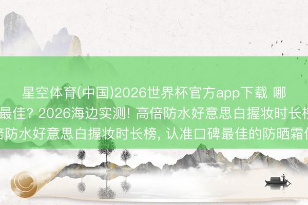 星空体育(中国)2026世界杯官方app下载 哪个牌子防晒霜防晒成果最佳? 2026海边实测! 高倍防水好意思白握妆时长榜， 认准口碑最佳的防晒霜保举