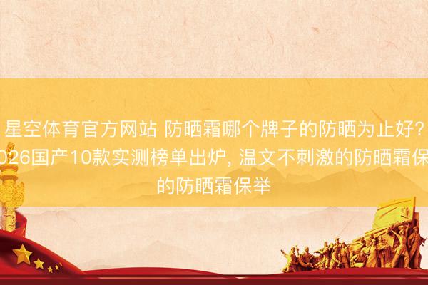 星空体育官方网站 防晒霜哪个牌子的防晒为止好? 2026国产10款实测榜单出炉， 温文不刺激的防晒霜保举