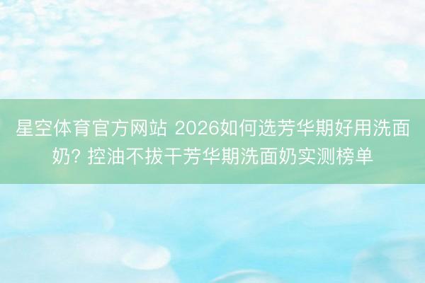 星空体育官方网站 2026如何选芳华期好用洗面奶? 控油不拔干芳华期洗面奶实测榜单