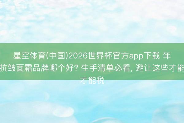 星空体育(中国)2026世界杯官方app下载 年度抗皱面霜品牌哪个好? 生手清单必看， 避让这些才能税
