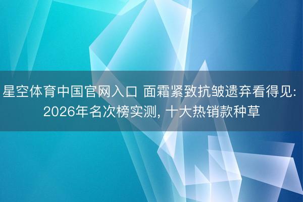 星空体育中国官网入口 面霜紧致抗皱遗弃看得见: 2026年名次榜实测， 十大热销款种草